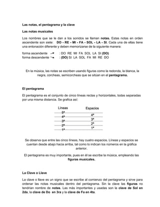Las notas, el pentagrama y la clave
Las notas musicales
Los nombres que se le dan a los sonidos se llaman notas. Estas notas en orden
ascendente son siete: DO - RE - MI - FA - SOL - LA - SI. Cada una de ellas tiene
una entonación diferente y deben memorizarse de la siguiente manera:
forma ascendente : DO RE MI FA SOL LA SI (DO)
forma descendente : (DO) SI LA SOL FA MI RE DO
En la música, las notas se escriben usando figuras como la redonda, la blanca, la
negra, corcheas, semicorcheas que se sitúan en el pentagrama.
El pentagrama
El pentagrama es el conjunto de cinco líneas rectas y horizontales, todas separadas
por una misma distancia. Se grafica así:
Se observa que entre las cinco líneas, hay cuatro espacios. Líneas y espacios se
cuentan desde abajo hacia arriba, tal como lo indican los números en la gráfica
anterior.
El pentagrama es muy importante, pues en él se escribe la música, empleando las
figuras musicales.
La Clave o Llave
La clave o llave es un signo que se escribe al comienzo del pentagrama y sirve para
ordenar las notas musicales dentro del pentagrama. Sin la clave las figuras no
tendrían nombre de notas. Las más importantes y usadas son la clave de Sol en
2da, la clave de Do en 3ra y la clave de Fa en 4ta.
 