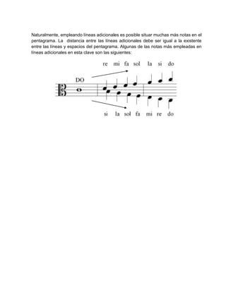 Naturalmente, empleando líneas adicionales es posible situar muchas más notas en el
pentagrama. La distancia entre las líneas adicionales debe ser igual a la existente
entre las líneas y espacios del pentagrama. Algunas de las notas más empleadas en
líneas adicionales en esta clave son las siguientes:
 