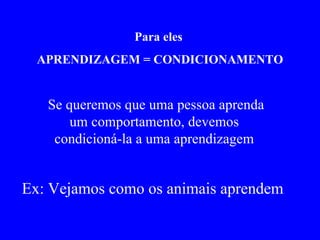 Para eles  APRENDIZAGEM = CONDICIONAMENTO Se queremos que uma pessoa aprenda um comportamento, devemos  condicioná-la a uma aprendizagem  Ex: Vejamos como os animais aprendem   