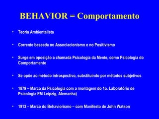 BEHAVIOR = Comportamento Teoria Ambientalista Corrente baseada no Associacionismo e no Positivismo  Surge em oposição a chamada Psicologia da Mente, como Psicologia do Comportamento  Se opõe ao método introspectivo, substituindo por métodos subjetivos 1879 – Marco da Psicologia com a montagem do 1o. Laboratório de Psicologia EM Leipzig, Alemanha) 1913 – Marco do Behaviorismo – com Manifesto de John Watson  
