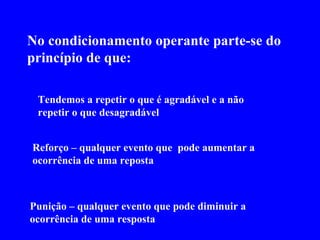 No condicionamento operante parte-se do princípio de que:   Tendemos a repetir o que é agradável e a não repetir o que desagradável Reforço – qualquer evento que  pode aumentar a ocorrência de uma reposta Punição – qualquer evento que pode diminuir a ocorrência de uma resposta 