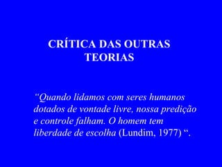 CRÍTICA DAS OUTRAS TEORIAS “ Quando lidamos com seres humanos dotados de vontade livre, nossa predição e controle falham. O homem tem liberdade de escolha  (Lundim, 1977) “.   