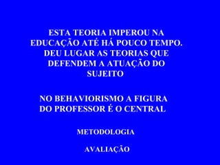 ESTA TEORIA IMPEROU NA EDUCAÇÃO ATÉ HÁ POUCO TEMPO. DEU LUGAR AS TEORIAS QUE DEFENDEM A ATUAÇÃO DO SUJEITO  NO BEHAVIORISMO A FIGURA DO PROFESSOR É O CENTRAL  METODOLOGIA AVALIAÇÃO   