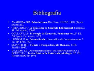 Bibliografia ANARUMA, SM.  Behaviorismo.  Rio Claro, UNESP, 1998. (Texto apostilado).  GERALDO, F.F.  A Psicologia no Contexto Educacional . Campinas, SP. Ed. Átomo, 20002 GOULART, I.B.  Psicologia da Educação. Fundamentos... 6ª. Ed., Petrópolis. Ed. Vozes, 1999. LUNDIM, R.W.  Personalidade . Uma análise do Comportamento. 2. Ed. SP, EPU, 1977. SKINNER, B.H.  Ciência e Comportamento Humano . EUB. Brasília, 1967. WATSON, J.B. O comportamentismo. In: HERRNSTEIN,R.J. e BORING,E.G.  Textos Básicos de história da psicologia . SP. Ed. Herder e EDUSP, 1971 