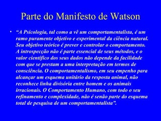 Parte do Manifesto de Watson “ A Psicologia, tal como a vê um comportamentalista, é um ramo puramente objetivo e experimental da ciência natural. Seu objetivo teórico é prever e controlar o comportamento. A introspecção não é parte essencial de seus métodos, e o valor científico dos seus dados não depende da facilidade com que se prestam a uma interpretação em termos de consciência. O comportamentalismo, em seu empenho para alcançar um esquema unitário da resposta animal, não reconhece linha divisória entre homem e os animais irracionais. O Comportamento Humano, com todo o seu refinamento e complexidade, não é senão parte do esquema   total de pesquisa de um comportamentalista”.   