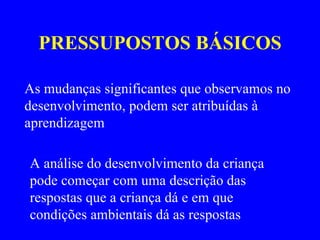 PRESSUPOSTOS BÁSICOS As mudanças significantes que observamos no desenvolvimento, podem ser atribuídas à aprendizagem A análise do desenvolvimento da criança pode começar com uma descrição das respostas que a criança dá e em que condições ambientais dá as respostas  