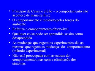 Princípio de Causa e efeito – o comportamento não acontece de maneira livre O comportamento é moldado pelas forças do ambiente Enfatiza o comportamento observável Qualquer coisa pode ser aprendida, assim como desaprendida As mudanças que regem os experimentos são as mesmas que regem as mudanças do  comportamento (método experimental)  Não está preocupada com as causas do comportamento, mas com a eliminação dos sintomas  