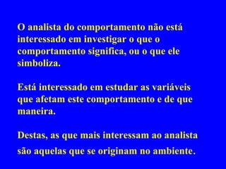 O analista do comportamento não está interessado em investigar o que o comportamento significa, ou o que ele simboliza.  Está interessado em estudar as variáveis que afetam este comportamento e de que maneira.  Destas, as que mais interessam ao analista são aquelas que se originam no ambiente . 
