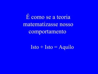É como se a teoria matematizasse nosso comportamento  Isto + Isto = Aquilo   