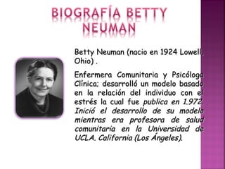 Betty Neuman (nacio en 1924 Lowell,Betty Neuman (nacio en 1924 Lowell,
Ohio) .Ohio) .
Enfermera Comunitaria y PsicólogaEnfermera Comunitaria y Psicóloga
Clínica; desarrolló un modelo basadoClínica; desarrolló un modelo basado
en la relación del individuo con elen la relación del individuo con el
estrés la cual fueestrés la cual fue publica en 1.972.publica en 1.972.
Inició el desarrollo de su modeloInició el desarrollo de su modelo
mientras era profesora de saludmientras era profesora de salud
comunitaria en la Universidad decomunitaria en la Universidad de
UCLA. California (Los Ángeles).UCLA. California (Los Ángeles).
 