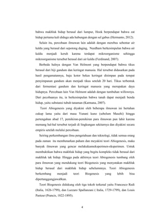 4
bahwa makhluk hidup berasal dari lumpur, Hook berpendapat bahwa zat
hidup pertama kali diduga ada hubungan dengan sel gabus (Hermanto, 2012).
Selain itu, percobaan ilmuwan lain adalah dengan merebus sebentar air
kaldu yang berasal dari sepotong daging, Needham berkesimpulan bahwa air
kaldu menjadi keruh karena terdapat mikroorganisme sehingga
mikroorganisme tersebut berasal dari air kaldu (Ferdinand, 2007).
Berbeda halnya dengan Van Helmont yang berpendapat bahwa tikus
berasal dari biji gandum dan keringat manusia. Hal tersebut didasarkan pada
hasil pengamatannya, baju kotor bekas keringat disimpan pada tempat
penyimpanan gandum akan menjadi tikus setelah 20 hari. Tikus terbentuk
dari fermentasi gandum dan keringat manusia yang merupakan daya
hidupnya. Percobaan lain Van Helmont adalah dengan tumbuhan willownya.
Dari pecobaanya itu, ia berkesimpulan bahwa tanah dapat menjadi benda
hidup, yaitu substansi tubuh tanaman (Karmana, 2007).
Teori Abiogenesis yang diyakini oleh beberapa ilmuwan ini bertahan
cukup lama yaitu dari masa Yunani kuno (sebelum Masehi) hingga
pertengahan abad 17, pemikiran-pemikiran para ilmuwan pun lahir karena
memang hal-hal tersebut terjadi di lingkungan sekitarnya dan diyakini secara
empiris setelah melalui percobaan.
Seiring perkembangan ilmu pengetahuan dan teknologi, tidak semua orang
pada zaman itu membenarkan paham dan meyakini teori Abiogenesis, maka
banyak ilmuwan yang gencar melakukanneksperimen-eksperimen. Untuk
membuktikan bahwa makhluk hidup yang begitu kompleks tidak berasal dari
makhluk tak hidup. Hingga pada akhirnya teori Abiogenesis tumbang oleh
para ilmuwan yang mendukung teori Biogenesis yang menyatakan makhluk
hidup berasal dari makhluk hidup sebelumnnya. Teori Abiogenesis
berkembang menjadi teori Biogenesis yang lebih bisa
dipertanggungjawabkan.
Teori Biogenesis didukung oleh tiga tokoh terkenal yaitu Francesco Redi
(Italia, 1626-1799), dan Lazzaro Spallanzani ( Italia, 1729-1799), dan Louis
Pasteur (Prancis, 1822-1895).
 