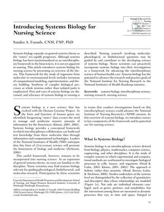 Introducing Systems Biology for
Nursing Science
Sandra A. Founds, CNM, FNP, PhD
Systems biology expands on general systems theory as
the ‘‘omics’’ era rapidly progresses. Although systems
biology has been institutionalized as an interdisciplin-
ary framework in the biosciences, it is not yet apparent
in nursing. This article introduces systems biology for
nursing science by presenting an overview of the the-
ory. This framework for the study of organisms from
molecular to environmental levels includes iterations
of computational modeling, experimentation, and the-
ory building. Synthesis of complex biological pro-
cesses as whole systems rather than isolated parts is
emphasized. Pros and cons of systems biology are dis-
cussed, and relevance of systems biology to nursing is
described. Nursing research involving molecular,
physiological, or biobehavioral questions may be
guided by and contribute to the developing science
of systems biology. Nurse scientists can proactively
incorporate systems biology into their investigations
as a framework for advancing the interdisciplinary
science of human health care. Systems biology has the
potential to advance the research and practice goals of
the National Institute for Nursing Research in the
National Institutes of Health Roadmap initiative.
Keywords: systems biology; interdisciplinary science;
nursing research; nursing science
S
ystems biology is a new science that has
evolved with the Human Genome Project. As
the form and function of human genes are
identified, burgeoning ‘‘omics’’ data creates the need
to manage and synthesize massive amounts of
information for the biosciences (Kitano, 2001, 2002).
Systems biology provides a conceptual framework
in which interdisciplinary collaborators can build and
test knowledge from these molecular data through
information and computational technologies. Leaders
of the National Institutes of Health (NIH) anticipate
that this form of 21st-century science will promote
the betterment of biology and medicine (Zerhouni,
2006).
This useful framework, however, remains to be
incorporated into nursing science. As an expansion
of general systems theory, its roots are familiar to the
discipline. Nurse scientists may find systems biology
relevant for guiding physiological, biobehavioral, and
molecular research. Participation by these scientists
in teams that conduct investigations based on this
interdisciplinary science could advance the National
Institute of Nursing Research’s (NINR) mission. In
this overview of systems biology, we introduce nurses
to key components of the framework and its potential
use for nursing science.
What Is Systems Biology?
Systems biology is an interdisciplinary science derived
from biology, physics, mathematics, computer science,
engineering, and other disciplines. It is the study of
complex systems in which experimental and computa-
tional methods are synthesized to investigate biological
processes in cells, tissues, and organisms (Hood &
Galas, 2003; Kitano, 2001; 2002). The approach is
holistic rather than atomistic (Hood, Rowen, Galas,
& Aitchison, 2008). Studies undertaken at the systems
level are distinguished by the collection of quantitative
and descriptive data whose relationships are modeled
(Figure 1a). Not only are individual elements cata-
loged, such as genes, proteins, and metabolites, but
the interactions among them are measured as dynamic
processes that vary in time and space. Integral to
FromtheDepartmentofHealthPromotionandDevelopment,School
of Nursing, and Magee-Womens Research Institute, University of
Pittsburgh, Pittsburgh, Pennsylvania.
Address correspondence to Sandra A. Founds, 448A Victoria Building
3500 Victoria Street, Pittsburgh, PA 15090; phone: (412) 624-3822;
e-mail: foundss@pitt.edu.
73
Biological Research for
Nursing
Volume 11 Number 1
July 2009 73-80
# 2009 The Author(s)
10.1177/1099800409331893
http://brn.sagepub.com
 