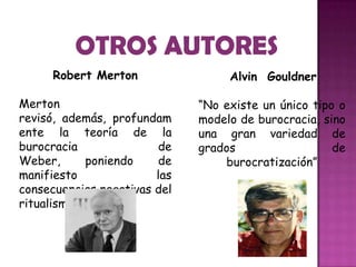 Alvin Gouldner
“No existe un único tipo o
modelo de burocracia, sino
una gran variedad de
grados de
burocratización”
Robert Merton
Merton
revisó, además, profundam
ente la teoría de la
burocracia de
Weber, poniendo de
manifiesto las
consecuencias negativas del
ritualismo.
 