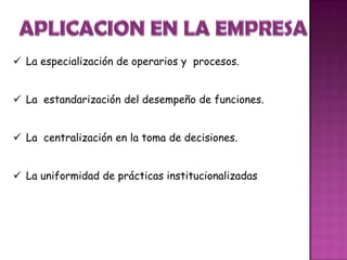  La especialización de operarios y procesos.
 La estandarización del desempeño de funciones.
 La centralización en la toma de decisiones.
 La uniformidad de prácticas institucionalizadas
 