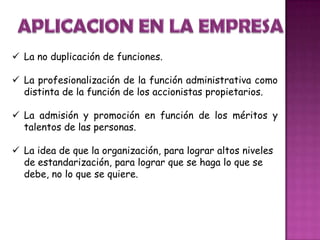  La no duplicación de funciones.
 La profesionalización de la función administrativa como
distinta de la función de los accionistas propietarios.
 La admisión y promoción en función de los méritos y
talentos de las personas.
 La idea de que la organización, para lograr altos niveles
de estandarización, para lograr que se haga lo que se
debe, no lo que se quiere.
 