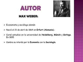  Economista y sociólogo alemán
 Nació el 21 de abril de 1864 en Erfurt (Alemania).
 Cursó estudios en la universidad de Heidelberg, Múnich y Gotinga.
En 1895
 Cambia su interés por la Economía con la Sociología.
MAX WEBER:
 