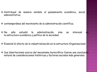  Contribuyó de manera notable al pensamiento económico, social y
administrativo.
 contemporáneo del movimiento de la administración científica.
 No sólo estudió la administración, sino se interesó en
la estructura económica y política de la sociedad.
 Examinó el efecto de la industrialización en la estructura Organizacional
 Sus disertaciones acerca del mecanismo burocrático fueron una conclusión
natural de consideraciones históricas y factores sociales más generales
 