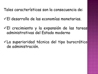 Tales características son la consecuencia de:
El desarrollo de las economías monetarias.
El crecimiento y la expansión de las tareas
administrativas del Estado moderno
La superioridad técnica del tipo burocrático
de administración.
 