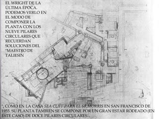 Y SOBRE TODO CON EL WRIGHT DE LA ÚLTIMA ÉPOCA.PODEMOS VERLO EN EL MODO DE COMPONER LA PLANTA CON LOS NUEVE PILARES CIRCULARES QUE RECUERDAN SOLUCIONES DEL "MAESTRO DE TALIESIN", COMO EN LA CASA SEA CLIFF PARA EL SR.MORRIS EN SAN FRANCISCO DE 1955. SU PLANTA TAMBIÉN SE COMPONE POR UN GRAN ESTAR RODEADO (EN ÉSTE CASO) DE DOCE PILARES CIRCULARES... 