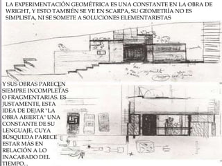 LA EXPERIMENTACIÓN GEOMÉTRICA ES UNA CONSTANTE EN LA OBRA DE WRIGHT, Y ESTO TAMBIÉN SE VE EN SCARPA, SU GEOMETRÍA NO ES SIMPLISTA, NI SE SOMETE A SOLUCIONES ELEMENTARISTASY SUS OBRAS PARECEN SIEMPRE INCOMPLETAS O FRAGMENTARIAS. ES JUSTAMENTE, ESTA IDEA DE DEJAR "LA OBRA ABIERTA" UNA CONSTANTE DE SU LENGUAJE, CUYA BÚSQUEDA PARECE ESTAR MÁS EN RELACIÓN A LO INACABADO DEL TIEMPO...