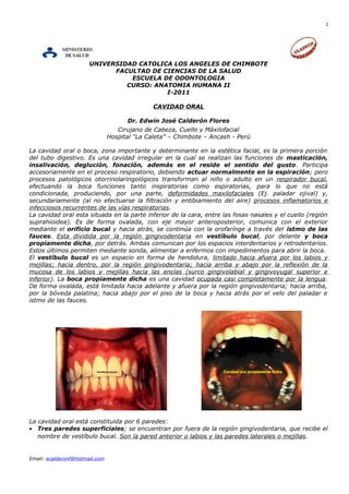 1
UNIVERSIDAD CATOLICA LOS ANGELES DE CHIMBOTE
FACULTAD DE CIENCIAS DE LA SALUD
ESCUELA DE ODONTOLOGIA
CURSO: ANATOMIA HUMANA II
I-2011
CAVIDAD ORAL
Dr. Edwin José Calderón Flores
Cirujano de Cabeza, Cuello y Máxilofacial
Hospital “La Caleta” – Chimbote – Ancash - Perú
La cavidad oral o boca, zona importante y determinante en la estética facial, es la primera porción
del tubo digestivo. Es una cavidad irregular en la cual se realizan las funciones de masticación,
insalivación, deglución, fonación, además en el reside el sentido del gusto. Participa
accesoriamente en el proceso respiratorio, debiendo actuar normalmente en la espiración; pero
procesos patológicos otorrinolaringológicos transforman al niño o adulto en un respirador bucal,
efectuando la boca funciones tanto inspiratorias como espiratorias, para lo que no está
condicionada, produciendo, por una parte, deformidades maxilofaciales (Ej. paladar ojival) y,
secundariamente (al no efectuarse la filtración y entibiamiento del aire) procesos inflamatorios e
infecciosos recurrentes de las vías respiratorias.
La cavidad oral esta situada en la parte inferior de la cara, entre las fosas nasales y el cuello (región
suprahioidea). Es de forma ovalada, con eje mayor anteroposterior, comunica con el exterior
mediante el orificio bucal y hacia atrás, se continúa con la orofarínge a través del istmo de las
fauces. Esta dividida por la región gingivodentaria en vestíbulo bucal, por delante y boca
propiamente dicha, por detrás. Ambas comunican por los espacios interdentarios y retrodentarios.
Estos últimos permiten mediante sonda, alimentar a enfermos con impedimentos para abrir la boca.
El vestíbulo bucal es un espacio en forma de hendidura, limitado hacia afuera por los labios y
mejillas; hacia dentro, por la región gingivodentaria; hacia arriba y abajo por la reflexión de la
mucosa de los labios y mejillas hacia las encías (surco gingivolabial y gingivoyugal superior e
inferior). La boca propiamente dicha es una cavidad ocupada casi completamente por la lengua.
De forma ovalada, está limitada hacia adelante y afuera por la región gingivodentaria; hacia arriba,
por la bóveda palatina; hacia abajo por el piso de la boca y hacia atrás por el velo del paladar e
istmo de las fauces.
La cavidad oral está constituida por 6 paredes:
• Tres paredes superficiales; se encuentran por fuera de la región gingivodentaria, que recibe el
nombre de vestíbulo bucal. Son la pared anterior o labios y las paredes laterales o mejillas.
Email: ecalderonf@hotmail.com
 