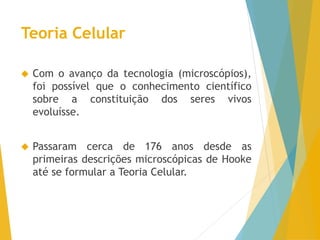 Teoria Celular
Com o avanço da tecnologia (microscópios),
foi possível que o conhecimento científico
sobre a constituição dos seres vivos
evoluísse.
Passaram cerca de 176 anos desde as
primeiras descrições microscópicas de Hooke
até se formular a Teoria Celular.
