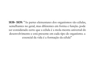 1838- 1839: "As partes elementares dos organismos são células,
semelhantes no geral, mas diferentes em forma e função. pode
ser considerado certo que a célula é a mola-mestra universal do
desenvolvimento e está presente em cada tipo de organismo. a
essencial da vida é a formação da célula"
 