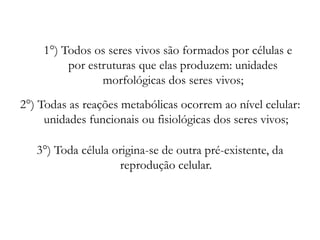 1°) Todos os seres vivos são formados por células e
por estruturas que elas produzem: unidades
morfológicas dos seres vivos;
2°) Todas as reações metabólicas ocorrem ao nível celular:
unidades funcionais ou fisiológicas dos seres vivos;
3°) Toda célula origina-se de outra pré-existente, da
reprodução celular.
 
