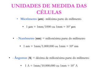 UNIDADES DE MEDIDA DAS
CÉLULAS
• Micrômetro (µm)- milésima parte do milímetro
• 1 m = 1mm/1000 ou 1mm = 103 m
• - Nanômetro (nm) = milionésima parte do milímetro
• 1 nm = 1mm/1.000.000 ou 1mm = 106 nm
• - Ângstron (A) = décima de milionésima parte do milímetro
• 1 A = 1mm/10.000.000 ou 1mm = 107 A
 