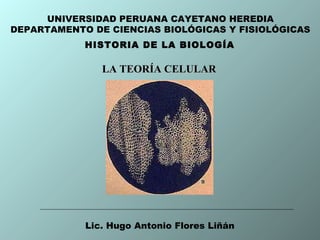 HISTORIA DE LA BIOLOGÍA
UNIVERSIDAD PERUANA CAYETANO HEREDIA
DEPARTAMENTO DE CIENCIAS BIOLÓGICAS Y FISIOLÓGICAS
Lic. Hugo Antonio Flores Liñán
LA TEORÍA CELULARLA TEORÍA CELULAR
 