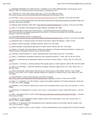 teoria celular                                                                             http://148.216.10.83/biologiaQFB1/teoria_celular.htm


           [14] BROWNIAN MOVEMENT IN CLARKIA POLLEN: A REPRISE OF THE FIRST OBSERVATIONS: The Microscope, 40 (4):
           235-241, 1992. [en línea] http://www.sciences.demon.co.uk/wbbrowna.htm

           [15] Schleiden, M. J. Arch. Anat. Physiol. Wiss. Med. 13, 137–176 (1838). [en línea]
           http://www.cartage.org.lb/en/themes/Biographies/MainBiographies/S/Schleiden/1.html

           [16] [en línea] , http://home.tiscalinet.ch/biografien/biografien/schwann.htm, [consulta: 10 de enero del 2003]

           [17] A structure for Deoxyribose Nucleic Acid, http://biocrs.biomed.brown.edu/Books/Chapters/Ch%208/DH-Paper.html.
           [consulta: 10 de enero del 2003]

           [18] Matthias Jakob Schleiden (1804-1881), http://danival.org/gente/schleide.html, [consulta: 10 de enero del 2003]

           [19] Mayr, E. The Growth of the Biological Thought (Belknap, Cambridge, MA, 1982).

           [20] María Paula Berón, Historia de la Teoría Celular, Universidad Nacional de Mar del Plata, [en línea]
           http://www.mdp.edu.ar/exactas/biologia/grupos/version%201_1/Practicos/archivos/086_092_LECTURA_celular.pdf,
           [consulta: 20 de enero del 2003]

           [21] Universidad Católica de Chile, La medicina del
           positivismo,http://escuela.med.puc.cl/publ/HistoriaMedicina/PositivismoGenetica.html, [consulta: 10 de enero del 2003]

           [22] Mazzarello Paolo, A unifying concept: the history of cell theory, Nature Cell Biology 1, 1999, e13-e15.

           [23] Dante R. Chialvo Physiology: Unhealthy surprises Nature 419, 263 (2002)

           [24] Albert Goldbeter, Computational approaches to cellular rhythms ,Nature 420, 238 - 245 (2002)

           [25] William C. Wimsatt, Using False Models to Elaborate Constraints on Processes: Blending Inheritance in Organic and
           Cultural Evolution, Philosophy of Science, 69 ,pp. S12-S24 (2002)

           [26] Jeff Hasty, David Mcmillen & J.J. Collins, Engineered gene circuits, Nature 420, 224 - 230 (2002).

           [27] Glass, L. Classification of biological networks by their qualitative dynamics. J. Theor. Biol. 54, 85-107 (1975).

           [28] Glass, L. Combinatorical and topological methods in nonlinear chemical kinetics. J. Chem. Phys. 63, 1325-1335
           (1975).

           [29] Guarente, L. & Kenyon, C. Genetic pathways that regulate ageing in model organisms. Nature 408, 255-262 (2000)

           [30] Gems, D. & Partridge, L. Insulin/IGF signalling and ageing: seeing the bigger picture. Curr. Opin. Genet. Dev. 11,
           287-292 (2001)

           [31] Martin Holzenberger, Joëlle Dupont, Bertrand Ducos, Patricia Leneuve, Alain Géloën, Patrick C. Even, Pascale
           Cervera y Yves Le Bouc. IGF-1 receptor regulates lifespan and resistance to oxidative stress in mice, Nature 421, 182 -
           187 (2003)

           [32] Nikola Pavletich , Study of CDK eukaryotic cell division machinery
           http://www.chess.cornell.edu/Research/Highlights/Eukaryotic_1999.htm, [consulta: 20 de enero del 2003]

           [33] Sherr, C. J. & Roberts, J. M. CDK inhibitors: positive and negative regulators of G1-phase progression. Genes Dev.
           13, 1501-1512 (1999). /PubMed

           [34] COOPER, S. The continuum model and G1-control of the mammalian division cycle. Prog. Cell Cycle Res. 4, 27-39.
           (2000).

           [35] Malumbres, M. & Barbacid, M. To cycle or not to cycle: a critical decision in cancer. Nature Rev Cancer 1, 222-231
           (2001)

           [36] RBL1: retinoblastoma-like 1 (p107), NCBI, http://www.ncbi.nlm.nih.gov/LocusLink/LocRpt.cgi?l=5933,          [consulta:
           21 de enero del 2003]

           [37] Morgan, D. O. Cyclin-dependent kinases: engines, clocks, and microprocessors. Annu. Rev. Cell Dev. Biol. 13,
           261-291 (1997). /Article /PubMed

           [38] Adams, P. D. Regulation of the retinoblastoma tumor suppressor protein by cyclin/CDKs. Biochim. Biophys. Acta
           1471, 123-133 (2001). / Article

           [39] Farkas T, Hansen K, Holm K, Lukas J, Bartek J. ,Distinct phosphorylation events regulate p130- and p107-mediated




11 of 12                                                                                                                            18/10/06 16:26
 