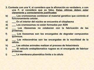 3.  Conteste con una V, si considera que la afirmación es verdadera, o con una F, si considera que es falsa.  Estas últimas deben estar claramente y correctamente justificadas   ___ Los cromosomas contienen el material genético que controla el funcionamiento celular. ___ En el interior del núcleo se encuentra el citoplasma ___ Los cromosomas no están formados por ADN ___ Los ribosomas no colaboran con la fabricación de las proteínas. ___ Los lisosomas son los encargados de degradar compuestos químicos. ___ Las mitocondrias son las encargadas de la movilidad de la célula. ___ Las células animales realizan el proceso de fotosíntesis ___ El retículo endoplásmatico rugoso es el encargado de fabricar proteínas i) ___ La membrana plasmática limita a la célula 