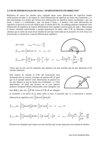 Jose Javier Sandonís Ruiz
2) USO DE DIFERENCIALES DE MASA “APARENTEMENTE INCORRECTOS”
Repitamos de nuevo los cálculos pero cogiendo ahora como diferenciales de superficie bandas
semicirculares de radio r y de espesor dr. Estos diferenciales de superficie no tienen una coordenada x o y
bien determinada. Los puntos que forman estos diferenciales de superficie tienen coordenadas x que van
desde –r hasta r, y coordenadas y que van desde 0 hasta r. A primera vista estos diferenciales de
superficie no parecen ser los más idóneos para el cálculo del C.M., sin embargo podemos interpretar estos
diferenciales de superficie de espesor infinitesimal como alambres semicirculares de radio r. Bien porque
lo hemos calculado anteriormente o porque disponemos de tablas sobre C.M. de diferentes cuerpos,
sabemos que el centro de masas de un alambre de este tipo viene dado por la posición: (0, 2r/π). Esta es la
posición que va caracterizar a nuestro diferencial de superficie.
dA = ! rdr xbanda = 0, ybanda =
2r
!
xbanda dA" = 0( )! rdr
0
R
" = 0 # xC.M . = 0
ybanda dA" =
2r
!
$
%
&
'
! rdr
0
R
(
)
* =
2
3
r3+
,-
.
/0
0
R
=
2
3
R3
# yC.M . =
ybanda dA"
A
=
2
3
R3
1
2
! R2
=
4R
3!
Vemos que en este caso las integrales que aparecen son más sencillas que las que aparecían en los
cálculos anteriores.
Otra manera de calcular el C.M. del semicírculo sería
dividiendo éste en sectores circulares de abertura dθ. Al igual
que en el ejemplo anterior estos diferenciales no parecen ser
los más idóneos ya que no tienen una coordenada x o y bien
determinada. Al igual que hicimos en el caso anterior
podemos interpretar dichos diferenciales como triángulos con
base Rdθ, y área dA =
1
2
R
2
d!. Como el C.M. de un triángulo
se encuentra a un tercio de la altura sobre la base, la posición que va a caracterizar a nuestro
diferencial de superficie será:
2
3
Rcos!,
2
3
Rsen!
"
#
$
%
.
xsec tor dA! =
2
3
Rcos"
#
$
%
&
1
2
R2
d"
0
'
(
)
* =
1
3
R3
sen"
+
,-
.
/0
0
'
= 0 1 xC.M . = 0
ysec tor dA! =
2
3
Rsen"
#
$
%
&
1
2
R2
d"
0
'
(
)
* = 2
1
3
R3
cos"
+
,-
.
/0
0
'
=
2
3
R3
1 yC.M . =
ysec tor dA!
A
=
2
3
R3
1
2
' R
2
=
4R
3'
De nuevo las integrales que surgen son más sencillas que las que aparecían en los primeros cálculos.
dr
r
Rdθ
dθ
 