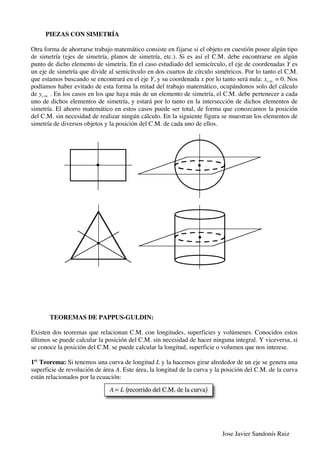 Jose Javier Sandonís Ruiz
PIEZAS CON SIMETRÍA
Otra forma de ahorrarse trabajo matemático consiste en fijarse si el objeto en cuestión posee algún tipo
de simetría (ejes de simetría, planos de simetría, etc.). Si es así el C.M. debe encontrarse en algún
punto de dicho elemento de simetría. En el caso estudiado del semicírculo, el eje de coordenadas Y es
un eje de simetría que divide al semicírculo en dos cuartos de círculo simétricos. Por lo tanto el C.M.
que estamos buscando se encontrará en el eje Y, y su coordenada x por lo tanto será nula: xc.m. = 0. Nos
podíamos haber evitado de esta forma la mitad del trabajo matemático, ocupándonos solo del cálculo
de yc.m. . En los casos en los que haya más de un elemento de simetría, el C.M. debe pertenecer a cada
uno de dichos elementos de simetría, y estará por lo tanto en la intersección de dichos elementos de
simetría. El ahorro matemático en estos casos puede ser total, de forma que conozcamos la posición
del C.M. sin necesidad de realizar ningún cálculo. En la siguiente figura se muestran los elementos de
simetría de diversos objetos y la posición del C.M. de cada uno de ellos.
TEOREMAS DE PAPPUS-GULDIN:
Existen dos teoremas que relacionan C.M. con longitudes, superficies y volúmenes. Conocidos estos
últimos se puede calcular la posición del C.M. sin necesidad de hacer ninguna integral. Y viceversa, si
se conoce la posición del C.M. se puede calcular la longitud, superficie o volumen que nos interese.
1er
Teorema: Si tenemos una curva de longitud L y la hacemos girar alrededor de un eje se genera una
superficie de revolución de área A. Este área, la longitud de la curva y la posición del C.M. de la curva
están relacionados por la ecuación:
A = L recorrido del C.M. de la curva( )
 