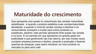 Maturidade do crescimento 
Que apresenta uma queda no crescimento das vendas/ maturidade 
estabilizada : é quando o produto estabiliza suas vendas/maturidade 
decadente: e quando o nível de vendas começa a declinar e os 
consumidores começam a mudar para outros produtos ou 
substitutos. declínio: este período apresenta forte queda nas vendas 
e no lucro. É um período em que apresenta um grande gasto em 
publicidade e que geralmente não traz retorno, por isso muitas vezes 
a própria empresa promove o declino, parando a produção e fazendo 
queimas de estoques ,para assim introduzir um novo produto no 
mercado ou para reino valo 
 
