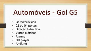 Automóveis - Gol G5 
• Características 
• 02 ou 04 portas 
• Direção hidráulica 
• Vidros elétricos 
• Alarme 
• CD player 
• Antifurto 
 