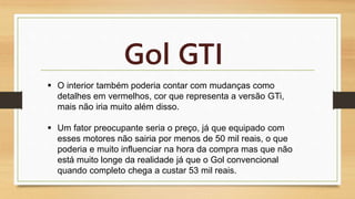 Gol GTI 
 O interior também poderia contar com mudanças como 
detalhes em vermelhos, cor que representa a versão GTi, 
mais não iria muito além disso. 
 Um fator preocupante seria o preço, já que equipado com 
esses motores não sairia por menos de 50 mil reais, o que 
poderia e muito influenciar na hora da compra mas que não 
está muito longe da realidade já que o Gol convencional 
quando completo chega a custar 53 mil reais. 
 