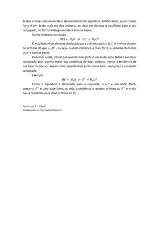ácidos e bases considerando o deslocamento do equilíbrio. Melhorando, quanto mais
forte é um ácido mais ele doa prótons, ao doar ele desloca o equilíbrio para o seu
conjugado, de forma análoga acontece com as bases.
       Como exemplo, na reação

       O equilíbrio é totalmente deslocado para a direita, pois o        é melhor doador
de prótons do que         , ou seja, o ácido clorídrico é mais forte, e semelhantemente
ocorre com as bases.
       Podemos ainda, inferir que quanto mais forte é um ácido, mais fraca é sua base
conjugada, pois quanto maior sua tendência de doar prótons, menor a tendência de
sua base recebe-los. Assim como, quanto mais forte é uma base, mais fraco é seu ácido
conjugado.
       Exemplo:

       Como o equilíbrio é deslocado para a esquerda, o          é um ácido fraco,
portanto    é uma base forte, ou seja, a tendência a receber prótons do   é maior
que a tendência para doar prótons do    .



Escrito por F.L. Tibola
Graduando em Engenharia Química
 