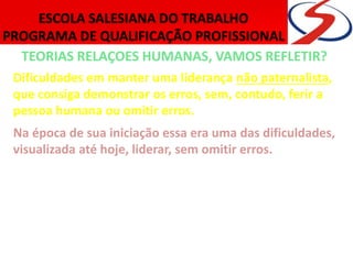 TEORIAS RELAÇOES HUMANAS, VAMOS REFLETIR?
Dificuldades em manter uma liderança não paternalista,
que consiga demonstrar os erros, sem, contudo, ferir a
pessoa humana ou omitir erros.
Na época de sua iniciação essa era uma das dificuldades,
visualizada até hoje, liderar, sem omitir erros.
Combate o formalismo na administração e desloca o foco
da administração para os grupos informais e suas inter-
relações, oferecendo incentivos psicossociais, por
entender que o ser humano não pode ser reduzido a
esquemas simples e mecanicistas.
 