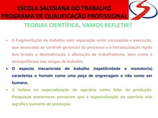 TEORIAS CIENTÍFICA, VAMOS REFLETIR?
 A fragmentação do trabalho com separação entre concepção e execução,
que associada ao controle gerencial do processo e à hierarquização rígida
tem levado a desmotivação e alienação de trabalhadores, bem como a
desequilíbrios nas cargas de trabalho.
 O aspecto mecanicista do trabalho (repetitividade e monotonia)
caracteriza o homem como uma peça de engrenagem e não como ser
humano.
 A ênfase na especialização do operário como fator de produção.
Pesquisas posteriores provaram que a especialização do operário não
significa aumento de produção.
 