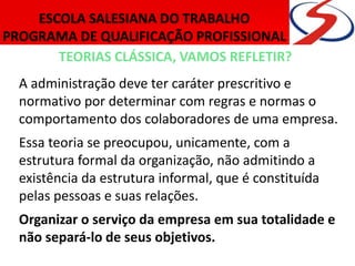 TEORIAS CLÁSSICA, VAMOS REFLETIR?
A administração deve ter caráter prescritivo e
normativo por determinar com regras e normas o
comportamento dos colaboradores de uma empresa.
Essa teoria se preocupou, unicamente, com a
estrutura formal da organização, não admitindo a
existência da estrutura informal, que é constituída
pelas pessoas e suas relações.
Organizar o serviço da empresa em sua totalidade e
não separá-lo de seus objetivos.
 