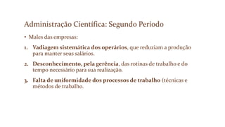 Administração Científica: Segundo Período
• Males das empresas:
1. Vadiagem sistemática dos operários, que reduziam a produção
para manter seus salários.
2. Desconhecimento, pela gerência, das rotinas de trabalho e do
tempo necessário para sua realização.
3. Falta de uniformidade dos processos de trabalho (técnicas e
métodos de trabalho.
 