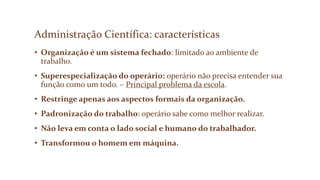 Administração Científica: características
• Organização é um sistema fechado: limitado ao ambiente de
trabalho.
• Superespecialização do operário: operário não precisa entender sua
função como um todo. – Principal problema da escola.
• Restringe apenas aos aspectos formais da organização.
• Padronização do trabalho: operário sabe como melhor realizar.
• Não leva em conta o lado social e humano do trabalhador.
• Transformou o homem em máquina.
 
