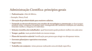 Administração Científica: princípios gerais
• Padronização: chão de fábrica.
- Exemplo: Henry Ford.
• Elevação da produtividade para maiores salários.
• Estímulo ao desenvolvimento em estudos de tecnologias e automação: se funcionário
produzir mais, a empresa vai ganhar mais, conseguindo dar melhores condições de trabalho;
entender melhor a máquina e o indivíduo.
• Seleção científica do trabalhador: qual funcionário pode produzir melhor em cada setor.
• Tempo- padrão: mais produtividade em menos tempo.
• Plano de incentivo salarial: bonificação para pessoa que atingir ou ultrapassar metas.
• Gerentes planejam e operários executam.
• Supervisão.
• Trabalho em conjunto: várias pessoas realizando uma atividade específica.
 