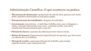 Administração Científica: O que aconteceu na prática
• Mecanismo de dominação: apropriação da mão de obra; pessoas com muito
poder aquisitivo dominando as com pouco poder.
• Desumanização do trabalhador: desgaste do indivíduo.
• Escravização: mecanicista – o indivíduo trabalha tanto, que se desgasta, e,
então, é trocado (descartado) por outro; o operário recebe, mas não é
reconhecido financeiramente pelo o que faz.
• Divisão de classes: aumento das diferenças entre classes sociais.
• Rotina do homem: fragmentação/especialização do operário, que não cresce
e se desenvolve na indústria.
• Divisão de tarefas: superespecialização do trabalho, para estudar
especificamente o que cada pessoa faz.
 