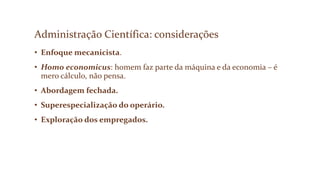 Administração Científica: considerações
• Enfoque mecanicista.
• Homo economicus: homem faz parte da máquina e da economia – é
mero cálculo, não pensa.
• Abordagem fechada.
• Superespecialização do operário.
• Exploração dos empregados.
 