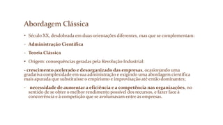 Abordagem Clássica
• Século XX, desdobrada em duas orientações diferentes, mas que se complementam:
- Administração Científica
- Teoria Clássica
• Origem: consequências geradas pela Revolução Industrial:
- crescimento acelerado e desorganizado das empresas, ocasionando uma
gradativa complexidade em sua administração e exigindo uma abordagem científica
mais apurada que substituísse o empirismo e improvisação até então dominantes;
- necessidade de aumentar a eficiência e a competência nas organizações, no
sentido de se obter o melhor rendimento possível dos recursos, e fazer face à
concorrência e à competição que se avolumavam entre as empresas.
 