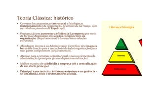 Teoria Clássica: histórico
• Corrente dos anatomistas (estrutura) e fisiologistas
(funcionamento) da organização, desenvolvida na França, com
os trabalhos pioneiros de Fayol (1916).
• Preocupação em aumentar a eficiência da empresa por meio
da forma e disposição dos órgãos componentes da
organização (departamentos) e das suas inter-relações
estruturais.
• Abordagem inversa à da Administração Científica: de cima para
baixo (da direção para a execução) e do todo (organização) para
suas partes componentes (departamentos).
• Atenção para a estrutura organizacional e para os elementos da
administração (princípios gerais e departamentalização).
• Melhor maneira de subdividir a empresa sob a centralização
de um chefe principal.
• Principal característica: ênfase na estrutura e na gerência –
se um afunda, todo o resto também afunda.
 