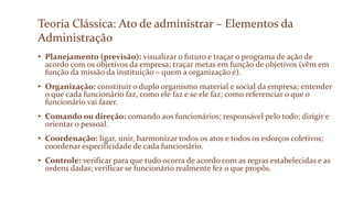 Teoria Clássica: Ato de administrar – Elementos da
Administração
• Planejamento (previsão): visualizar o futuro e traçar o programa de ação de
acordo com os objetivos da empresa; traçar metas em função de objetivos (vêm em
função da missão da instituição – quem a organização é).
• Organização: constituir o duplo organismo material e social da empresa; entender
o que cada funcionário faz, como ele faz e se ele faz; como referenciar o que o
funcionário vai fazer.
• Comando ou direção: comando aos funcionários; responsável pelo todo; dirigir e
orientar o pessoal.
• Coordenação: ligar, unir, harmonizar todos os atos e todos os esforços coletivos;
coordenar especificidade de cada funcionário.
• Controle: verificar para que tudo ocorra de acordo com as regras estabelecidas e as
ordens dadas; verificar se funcionário realmente fez o que propôs.
 