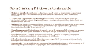 Teoria Clássica: 14 Princípios da Administração
• Divisão do trabalho: Especialização dos funcionários desde o topo da hierarquia até os operários da
fábrica, favorecendo a eficiência da produção aumentando a produtividade. Tudo é uma unidade
relacionada.
• Autoridade e Responsabilidade: Autoridade é todo direito dos superiores darem ordens que
teoricamente serão obedecidas. Responsabilidade é a contrapartida da autoridade. Quem manda tem
responsabilidade pelo todo.
• Disciplina: Necessidade de estabelecer regras de conduta e de trabalho válidas para todos os funcionários.
A ausência de disciplina gera o caos na organização. Cumprir o que o gerente ordena, porque os
funcionários entendem que devem respeitá-lo.
• Unidade de comando: Um funcionário deve receber ordens de apenas um chefe, evitando contraordens,
pois entende que se há alguém acima dele na hierarquia, tem que respeitar e fazer o que ele manda.
• Unidade de direção: O controle único é possibilitado com a aplicação de um plano para grupo de
atividades com os mesmos objetivos (direcionamento de atividades).
• Subordinação dos interesses individuais (ao interesse geral): Os interesses gerais da organização
devem prevalecer sobre os interesses individuais.
• Remuneração: Deve ser suficiente para garantir a satisfação dos funcionários e da própria organização. O
indivíduo ganha pelo desempenho do grupo e pela atividade específica que exerce.
 